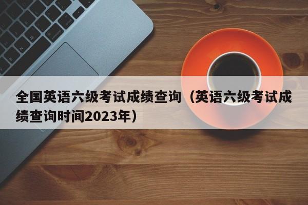 全國英語六級考試成績查詢（英語六級考試成績查詢時間2023年）