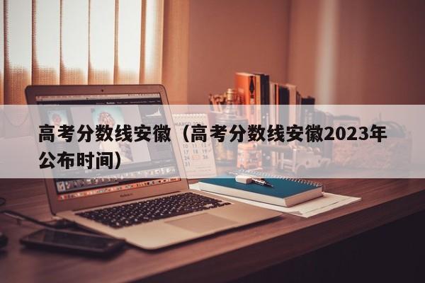 高考分?jǐn)?shù)線安徽（高考分?jǐn)?shù)線安徽2023年公布時(shí)間）