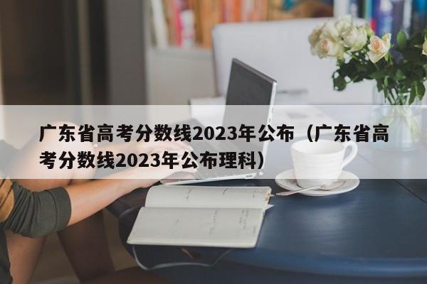 廣東省高考分數線2023年公布（廣東省高考分數線2023年公布理科）