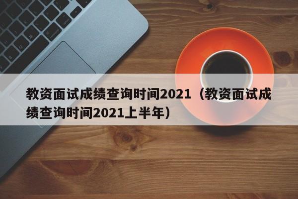 教資面試成績查詢時間2021（教資面試成績查詢時間2021上半年）