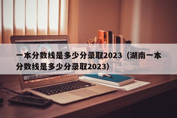 一本分數線是多少分錄取2023（湖南一本分數線是多少分錄取2023）