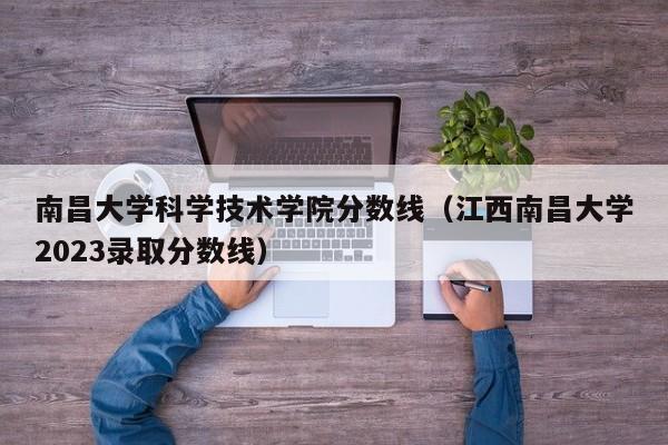 南昌大學科學技術學院分數線（江西南昌大學2023錄取分數線）