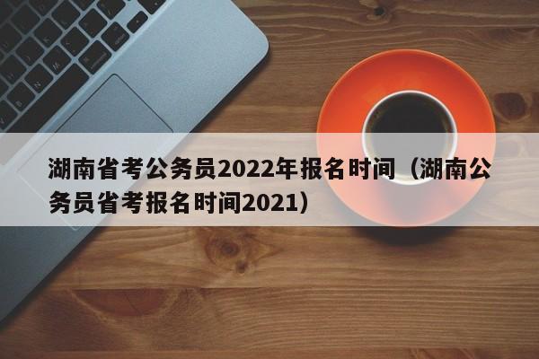 湖南省考公務員2022年報名時間（湖南公務員省考報名時間2021）