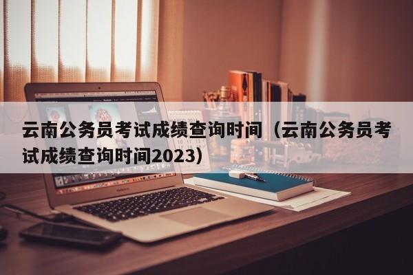 云南公務(wù)員考試成績查詢時間（云南公務(wù)員考試成績查詢時間2023）