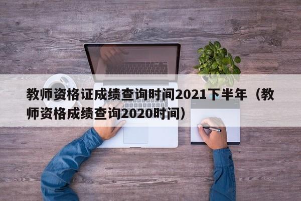 教師資格證成績查詢時間2021下半年（教師資格成績查詢2020時間）