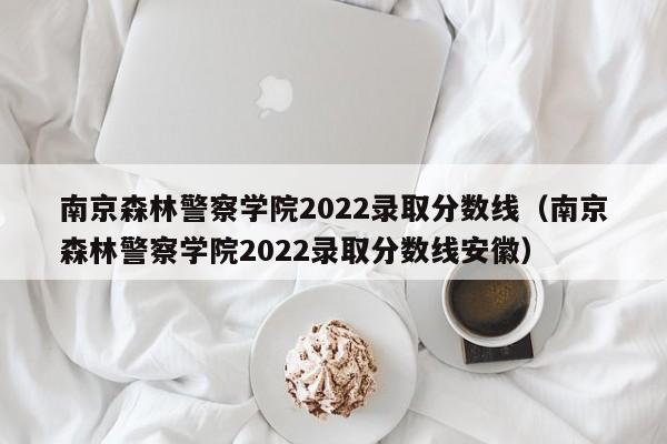 南京森林警察學(xué)院2022錄取分數(shù)線（南京森林警察學(xué)院2022錄取分數(shù)線安徽）