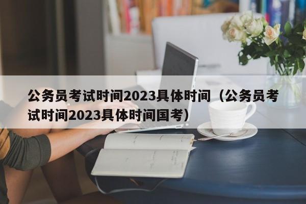 公務員考試時間2023具體時間（公務員考試時間2023具體時間國考）