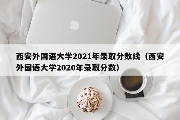 西安外國語大學2021年錄取分數線（西安外國語大學2020年錄取分數）