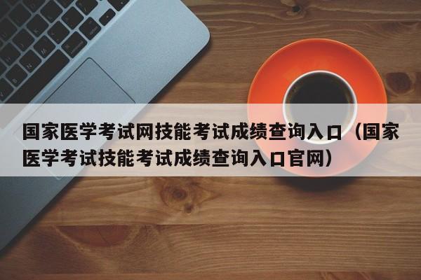 國家醫(yī)學考試網(wǎng)技能考試成績查詢?nèi)肟冢▏裔t(yī)學考試技能考試成績查詢?nèi)肟诠倬W(wǎng)）