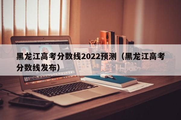 黑龍江高考分數線2022預測（黑龍江高考分數線發布）