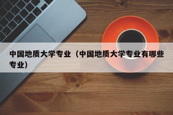 中國地質大學專業（中國地質大學專業有哪些專業）