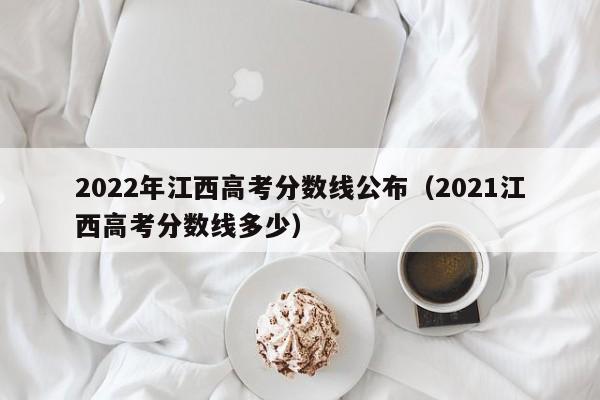 2022年江西高考分數線公布（2021江西高考分數線多少）