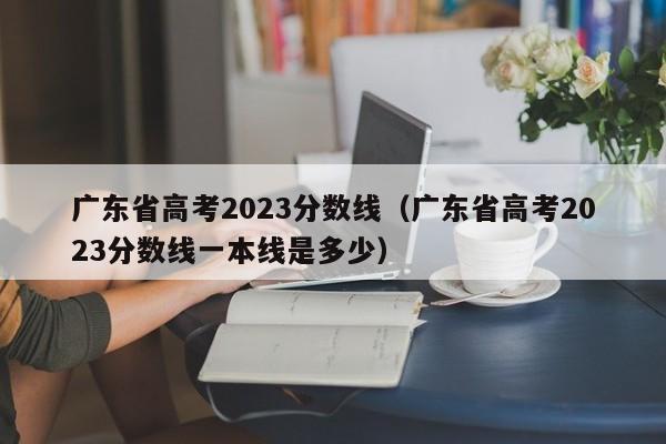 廣東省高考2023分數線（廣東省高考2023分數線一本線是多少）