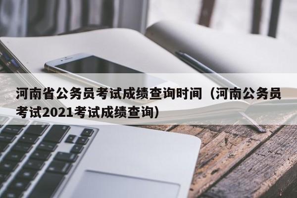 河南省公務員考試成績查詢時間（河南公務員考試2021考試成績查詢）