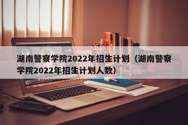 湖南警察學院2022年招生計劃（湖南警察學院2022年招生計劃人數）