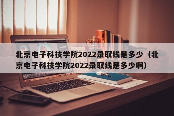 北京電子科技學院2022錄取線是多少（北京電子科技學院2022錄取線是多少?。? title=