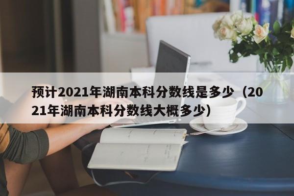 預計2021年湖南本科分數線是多少（2021年湖南本科分數線大概多少）