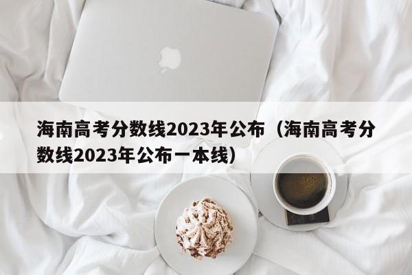 海南高考分數線2023年公布（海南高考分數線2023年公布一本線）