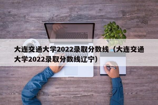 大連交通大學2022錄取分數線（大連交通大學2022錄取分數線遼寧）