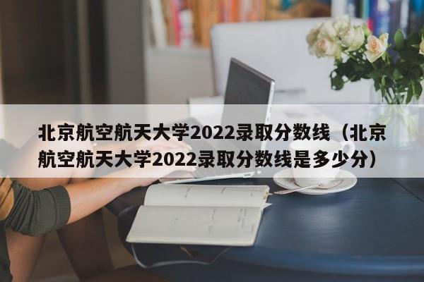 北京航空航天大學2022錄取分數線（北京航空航天大學2022錄取分數線是多少分）