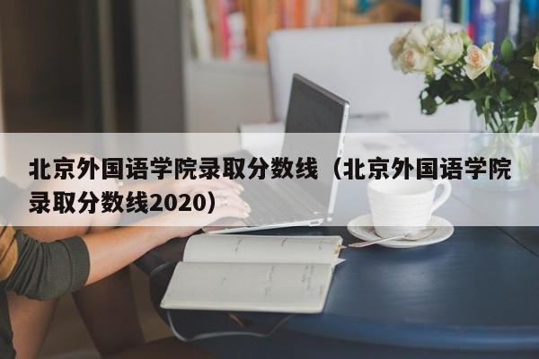 北京外國語學院錄取分數(shù)線（北京外國語學院錄取分數(shù)線2020）