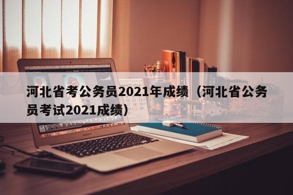 河北省考公務員2021年成績（河北省公務員考試2021成績）