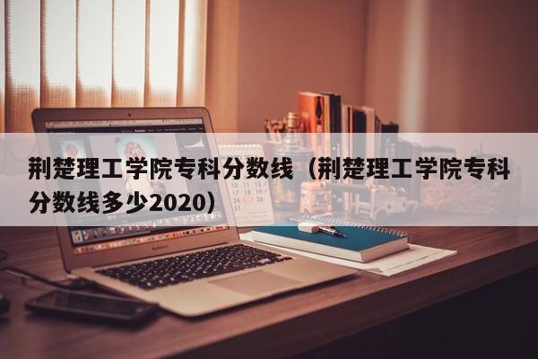 荊楚理工學院?？品謹稻€（荊楚理工學院?？品謹稻€多少2020）