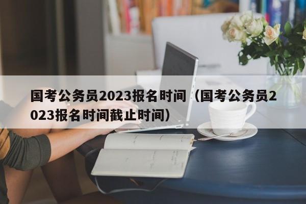 國考公務員2023報名時間（國考公務員2023報名時間截止時間）