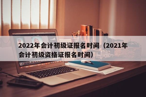 2022年會計初級證報名時間（2021年會計初級資格證報名時間）