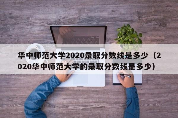 華中師范大學(xué)2020錄取分?jǐn)?shù)線是多少（2020華中師范大學(xué)的錄取分?jǐn)?shù)線是多少）