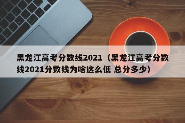 黑龍江高考分數線2021（黑龍江高考分數線2021分數線為啥這么低 總分多少）