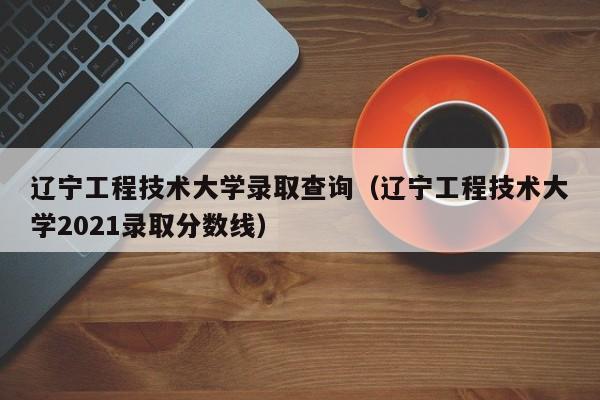 遼寧工程技術大學錄取查詢（遼寧工程技術大學2021錄取分數線）