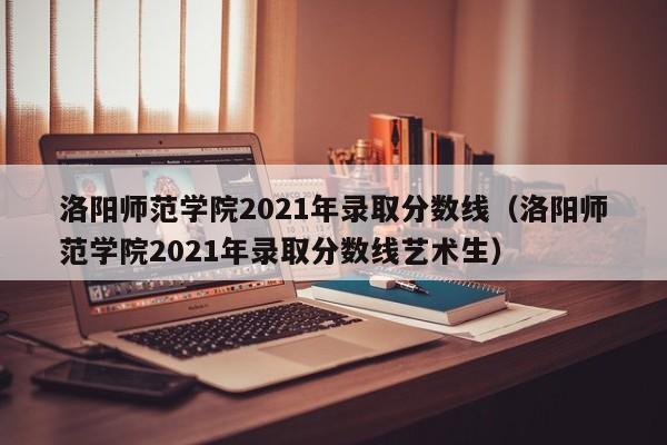 洛陽師范學院2021年錄取分數線（洛陽師范學院2021年錄取分數線藝術生）