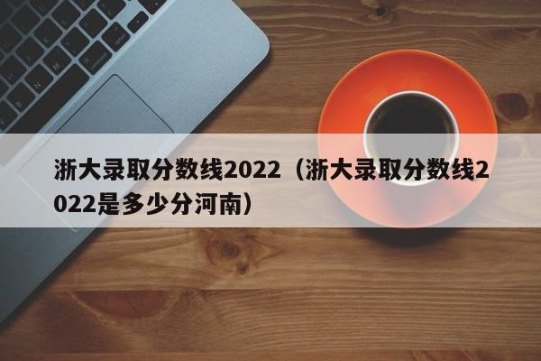 浙大錄取分數線2022（浙大錄取分數線2022是多少分河南）