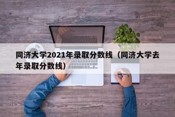 同濟大學2021年錄取分數線（同濟大學去年錄取分數線）