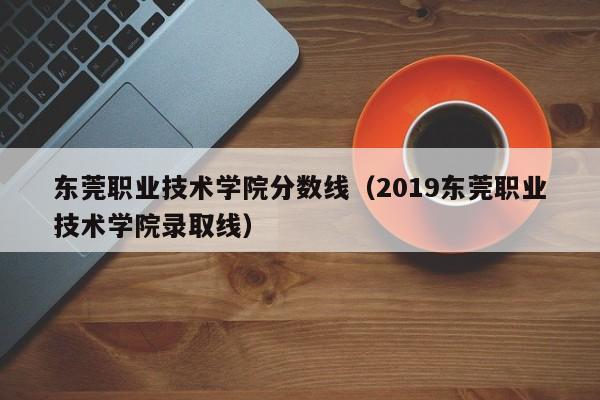 東莞職業(yè)技術學院分數(shù)線（2019東莞職業(yè)技術學院錄取線）