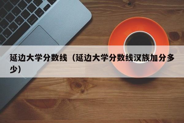 延邊大學分數線（延邊大學分數線漢族加分多少）