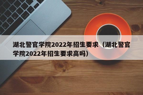 湖北警官學院2022年招生要求（湖北警官學院2022年招生要求高嗎）