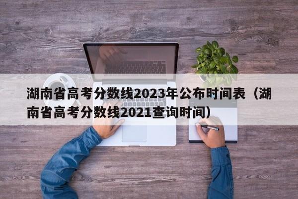 湖南省高考分?jǐn)?shù)線2023年公布時(shí)間表（湖南省高考分?jǐn)?shù)線2021查詢(xún)時(shí)間）