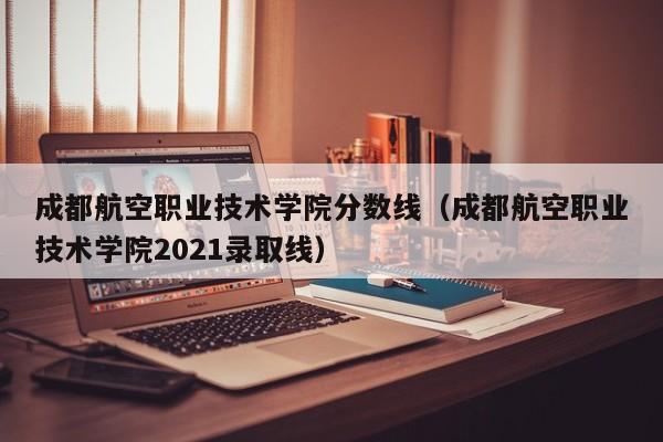 成都航空職業技術學院分數線（成都航空職業技術學院2021錄取線）