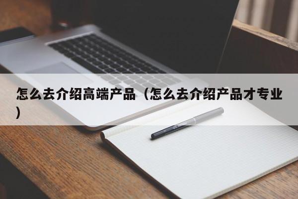 怎么去介紹高端產(chǎn)品（怎么去介紹產(chǎn)品才專業(yè)）